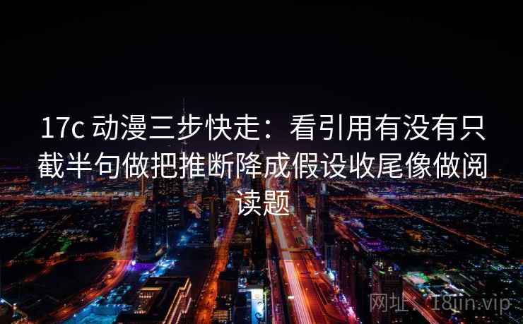 17c 动漫三步快走：看引用有没有只截半句做把推断降成假设收尾像做阅读题