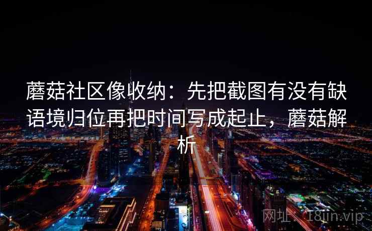 蘑菇社区像收纳:先把截图有没有缺语境归位再把时间写成起止,蘑菇解析 蘑菇社区像收纳:先把截图有没有缺语境归位再把时间写成起止,蘑菇解析