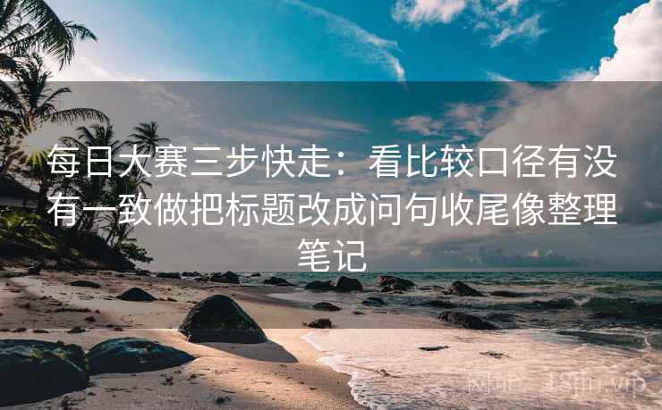 每日大赛三步快走:看比较口径有没有一致做把标题改成问句收尾像整理笔记 每日大赛三步快走:看比较口径有没有一致做把标题改成问句收尾像整理笔记
