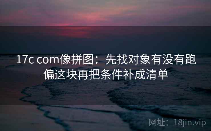 17c com像拼图：先找对象有没有跑偏这块再把条件补成清单