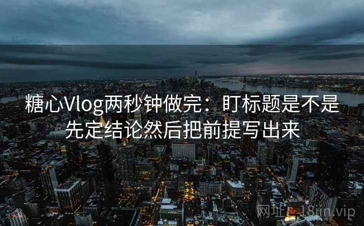 糖心Vlog两秒钟做完：盯标题是不是先定结论然后把前提写出来