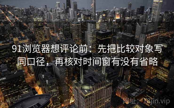 91浏览器想评论前：先把比较对象写同口径，再核对时间窗有没有省略