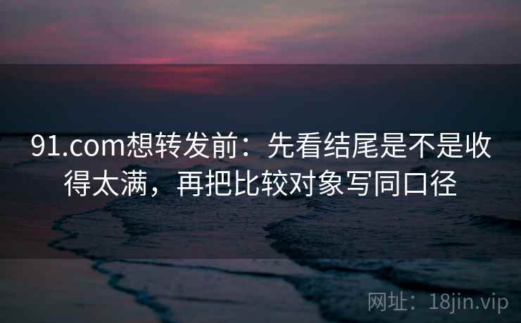 91.com想转发前：先看结尾是不是收得太满，再把比较对象写同口径