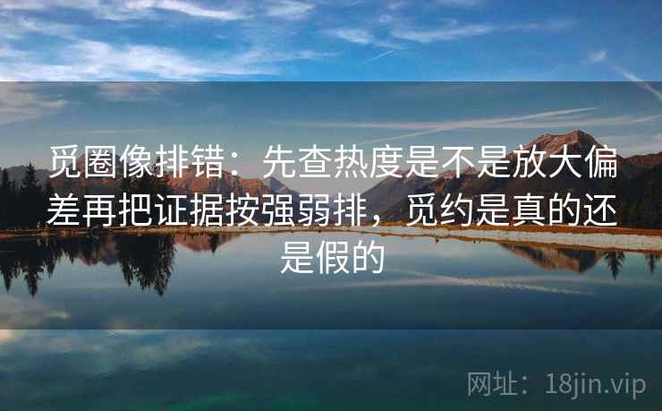 觅圈像排错：先查热度是不是放大偏差再把证据按强弱排，觅约是真的还是假的