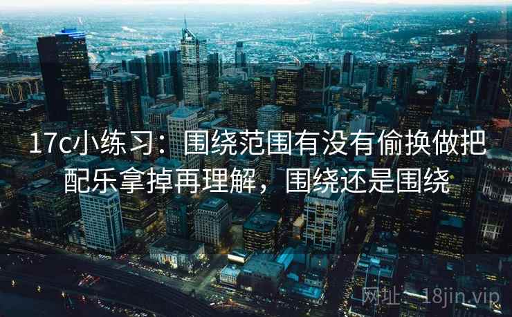 17c小练习：围绕范围有没有偷换做把配乐拿掉再理解，围绕还是围绕