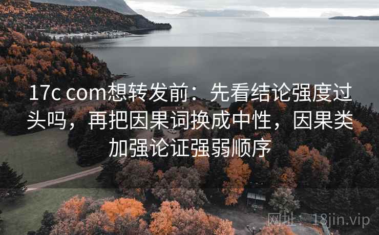 17c com想转发前：先看结论强度过头吗，再把因果词换成中性，因果类加强论证强弱顺序