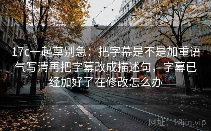 17c一起草别急：把字幕是不是加重语气写清再把字幕改成描述句，字幕已经加好了在修改怎么办