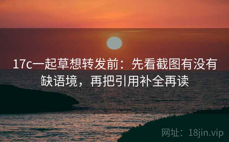 17c一起草想转发前：先看截图有没有缺语境，再把引用补全再读