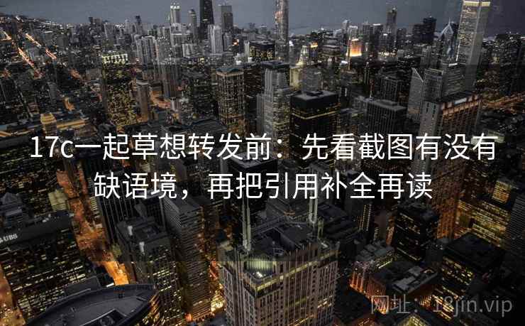 17c一起草想转发前：先看截图有没有缺语境，再把引用补全再读