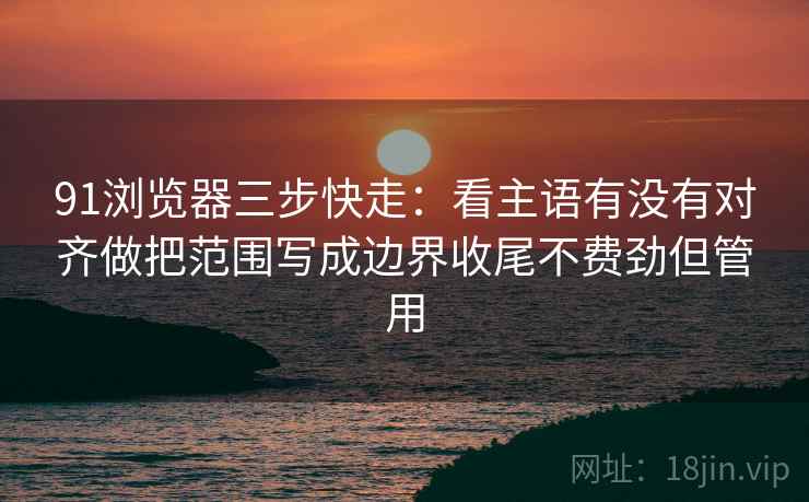91浏览器三步快走：看主语有没有对齐做把范围写成边界收尾不费劲但管用