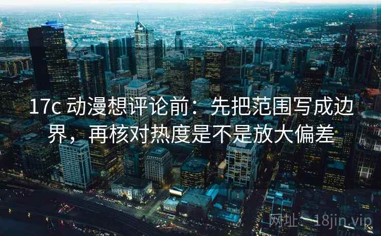 17c 动漫想评论前：先把范围写成边界，再核对热度是不是放大偏差
