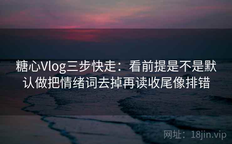 糖心Vlog三步快走：看前提是不是默认做把情绪词去掉再读收尾像排错
