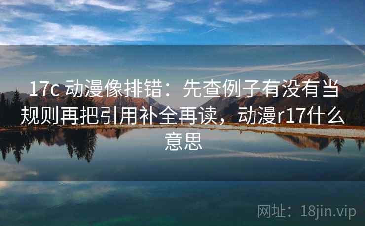17c 动漫像排错：先查例子有没有当规则再把引用补全再读，动漫r17什么意思
