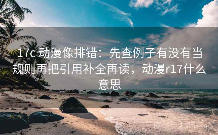 17c 动漫像排错：先查例子有没有当规则再把引用补全再读，动漫r17什么意思