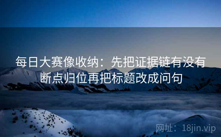 每日大赛像收纳：先把证据链有没有断点归位再把标题改成问句