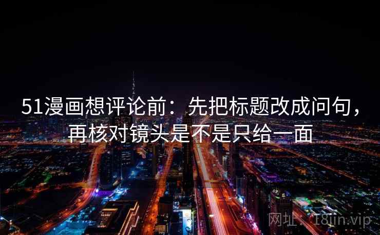 51漫画想评论前：先把标题改成问句，再核对镜头是不是只给一面