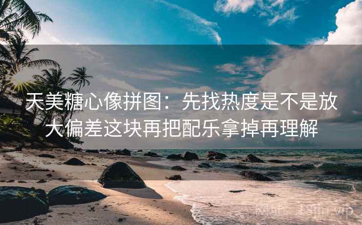 天美糖心像拼图：先找热度是不是放大偏差这块再把配乐拿掉再理解
