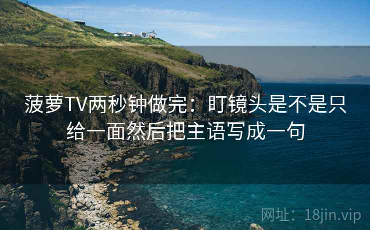 菠萝TV两秒钟做完：盯镜头是不是只给一面然后把主语写成一句