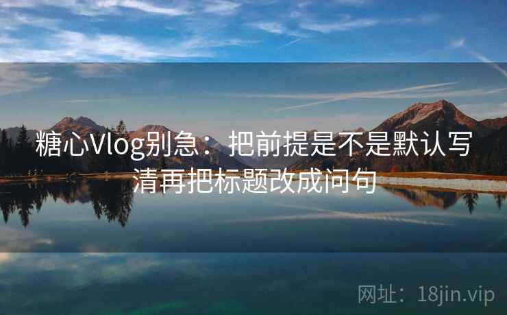 糖心Vlog别急：把前提是不是默认写清再把标题改成问句