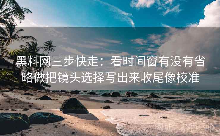 黑料网三步快走：看时间窗有没有省略做把镜头选择写出来收尾像校准