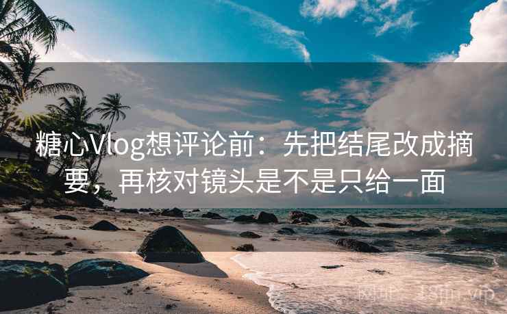 糖心Vlog想评论前：先把结尾改成摘要，再核对镜头是不是只给一面