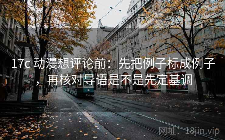 17c 动漫想评论前：先把例子标成例子，再核对导语是不是先定基调