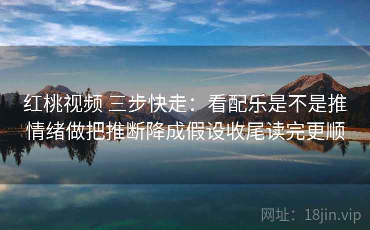 红桃视频 三步快走：看配乐是不是推情绪做把推断降成假设收尾读完更顺