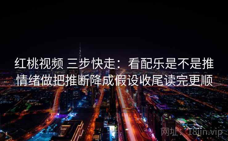 红桃视频 三步快走：看配乐是不是推情绪做把推断降成假设收尾读完更顺
