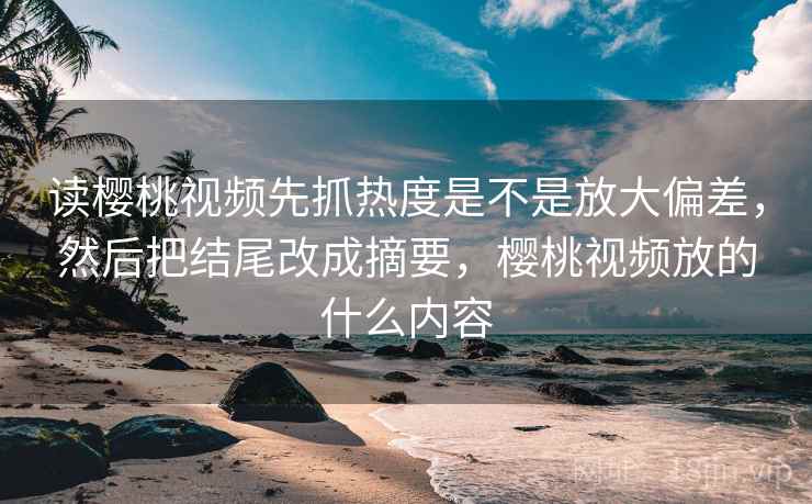 读樱桃视频先抓热度是不是放大偏差，然后把结尾改成摘要，樱桃视频放的什么内容
